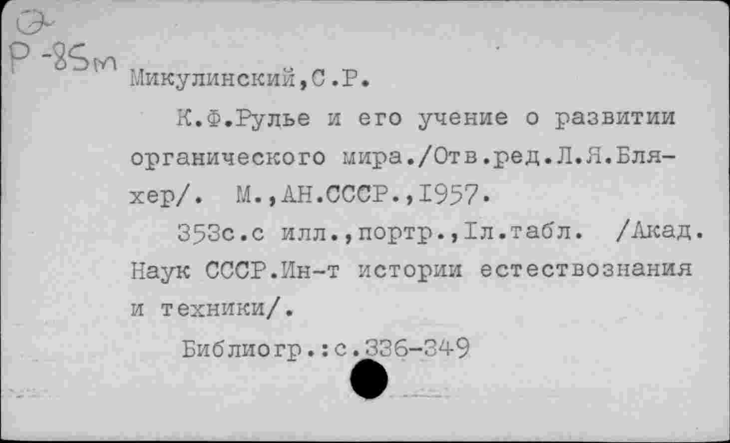 ﻿Микулинский,С.Р.
К.Ф.Рулье и его учение о развитии органического мира./Отв.ред.Л.Я.Бля-хер/. М.,АН.СССР.,1957.
353с.с илл.,портр.,1л.табл. /Акад. Наук СССР.Ин-т истории естествознания и техники/.
Библиогр.:с.336-349